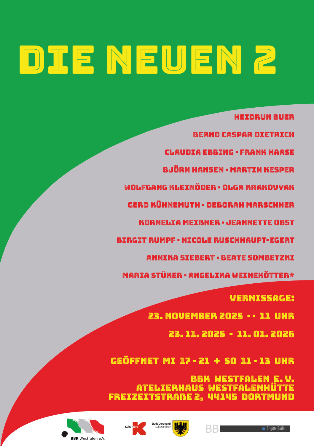 Hochkantiges farbiges Plakat in Grün, Grau, Rot und Gelb mit folgendem Text:
Die Neuen 2
Heidrun Buer, Bernd Caspar Dietrich, Claudia Ebbing, Frank Haase, Björn Hansen, Martin Kesper, Wolfgang Kleinöder, Olga Krakouvak, Gerd Kühnemuth, Debora Marschner, Kornelia Meißner, Jeanette Obst, Birgit Rumpf, Nicole Ruschhaupt-Egert, Annika Siebert, Beate Sombetzki, Maria Stüker, Angelika Weinekötter
Vernissage: 23. November 2025, 11 Uhr
23.11.2025 - 11.01.2026
Geöffnet Mi 17 - 21 + So 11 - 13 Uhr
BBK Westfalen e. V.
Atelierhaus Westfalenhütte
Freizeitstraße 2, 44145 Dortmund
Darunter folgende Logos:
BBK Westfalen e. V.
Kulturbüro
Stadt Dortmund
Brigitte Bailer