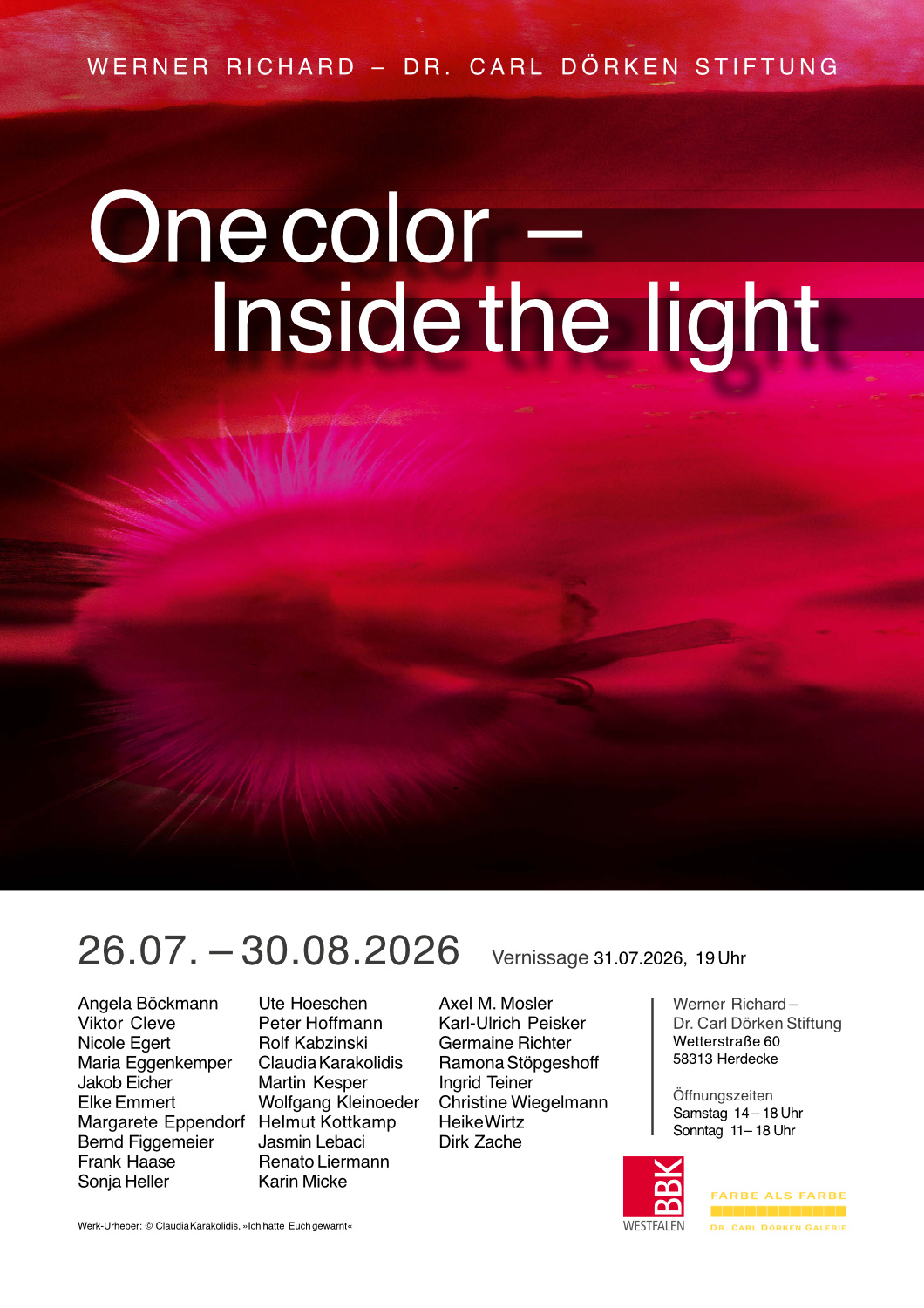 Hochkant Plakat, die oberen zwei Drittel werden von einm rot dominierten Motiv eingenommen. Davor folgender Text in weiß: Werner Richrad - Dr. Carl Dörken Stiftung
One color - Inside the light
Im unteren drittel liest man in schwarzer Schrift vor dunklme Hintergrund:
26.07. - 30.08.2026 Vernissage 31.07.2026, 19 Uhr
{Es folgt die Liste der KünstlerInnen}
Werner Richard - Dr. Carl Dörken Stiftung
Wetterstraße 60
58313 Herdecke
Öffnungszeiten
Samstag 14 - 18 Uhr
Sonntag 11 - 18 Uhr
{Copyright Hinweis für das rote Motiv oben}
{Logo: BBK Westfalen}
{Logo: Farbe als Farbe Dr. Carl Dörken Galerie}